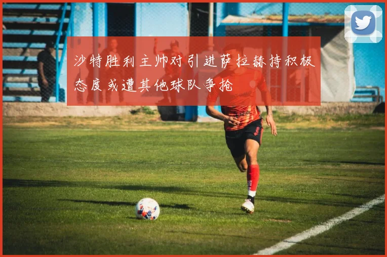 沙特胜利主帅对引进萨拉赫持积极态度或遭其他球队争抢