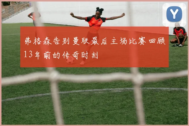 弗格森告别曼联最后主场比赛回顾13年前的传奇时刻