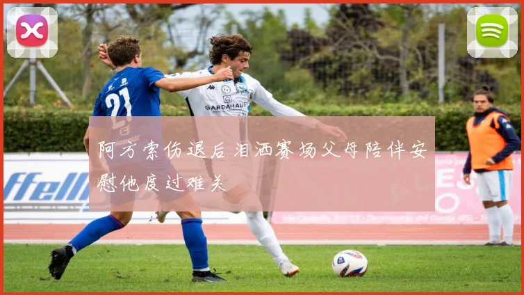 阿方索伤退后泪洒赛场父母陪伴安慰他度过难关