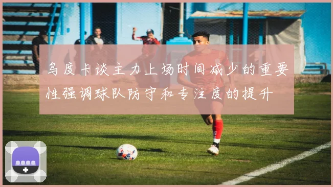 乌度卡谈主力上场时间减少的重要性强调球队防守和专注度的提升