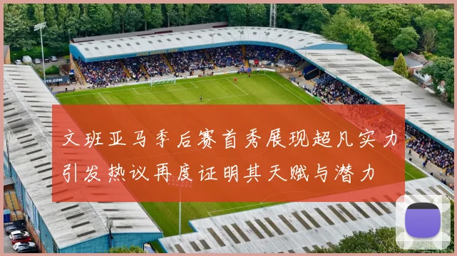 文班亚马季后赛首秀展现超凡实力引发热议再度证明其天赋与潜力