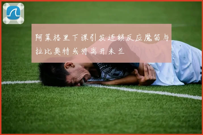 阿莱格里下课引发连锁反应魔笛与拉比奥特或将离开米兰