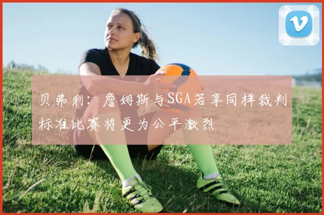 贝弗利：詹姆斯与SGA若享同样裁判标准比赛将更为公平激烈
