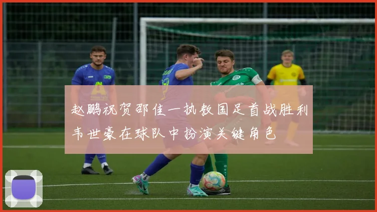 赵鹏祝贺邵佳一执教国足首战胜利韦世豪在球队中扮演关键角色