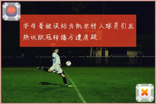 字母哥被误标为凯尔特人球员引发热议欧冠转播方遭质疑