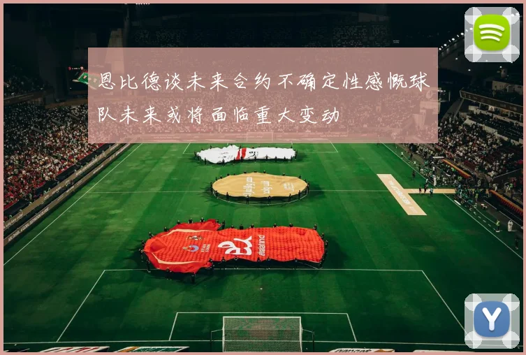 恩比德谈未来合约不确定性感慨球队未来或将面临重大变动