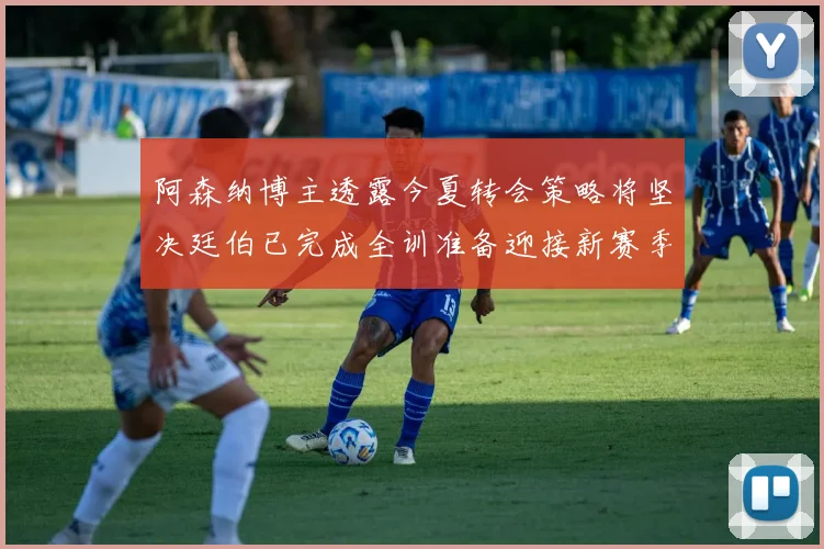 阿森纳博主透露今夏转会策略将坚决廷伯已完成全训准备迎接新赛季