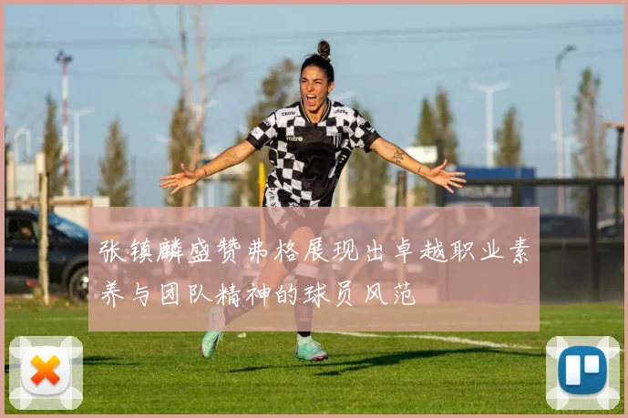 张镇麟盛赞弗格展现出卓越职业素养与团队精神的球员风范