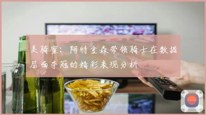 美骑蜜：阿特金森带领骑士在数据层面夺冠的精彩表现分析