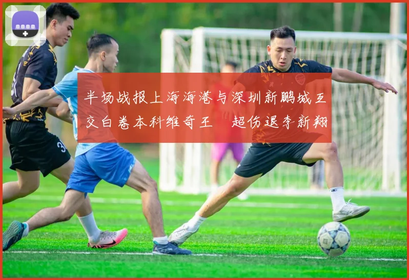 半场战报上海海港与深圳新鹏城互交白卷本科维奇王燊超伤退李新翔错失良机