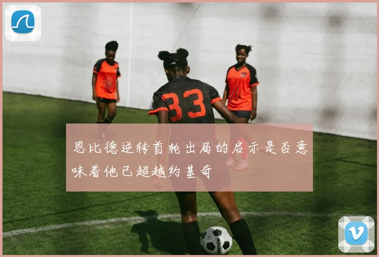 恩比德逆转首轮出局的启示是否意味着他已超越约基奇