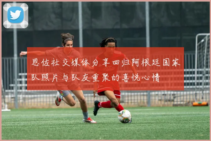 恩佐社交媒体分享回归阿根廷国家队照片与队友重聚的喜悦心情