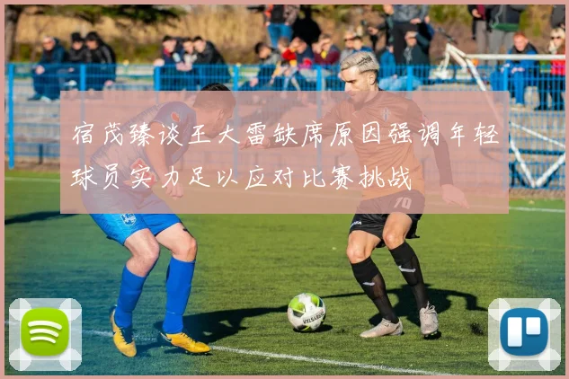 宿茂臻谈王大雷缺席原因强调年轻球员实力足以应对比赛挑战